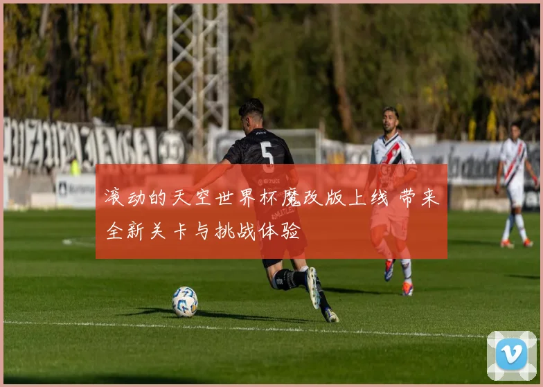 滚动的天空世界杯魔改版上线 带来全新关卡与挑战体验