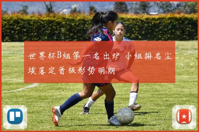 世界杯B组第一名出炉 小组排名尘埃落定晋级形势明朗