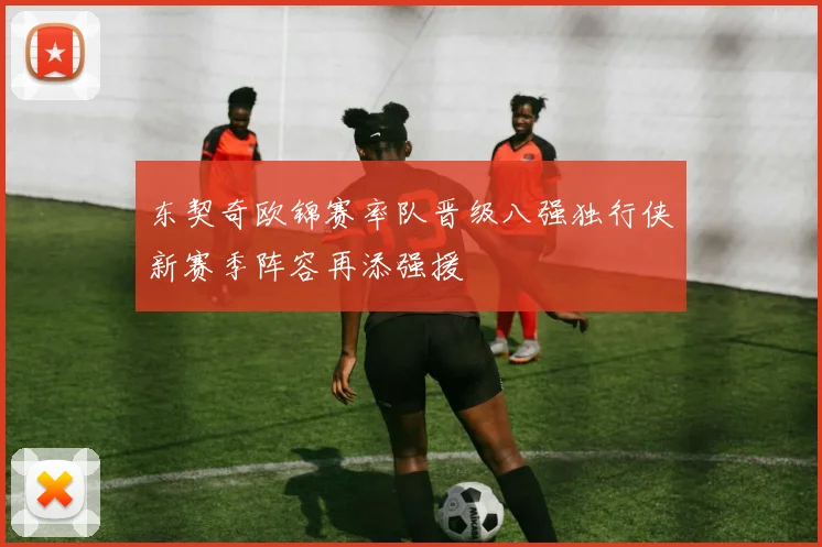 东契奇欧锦赛率队晋级八强独行侠新赛季阵容再添强援