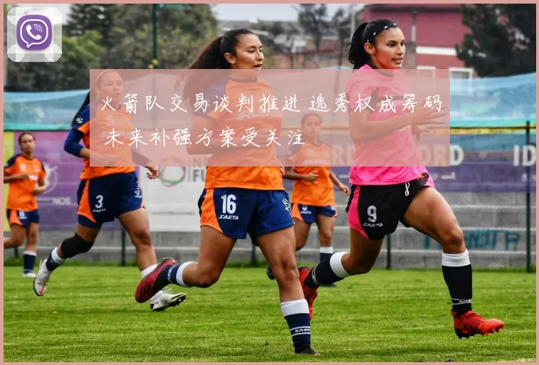 火箭队交易谈判推进 选秀权成筹码 未来补强方案受关注