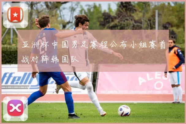 亚洲杯中国男足赛程公布小组赛首战对阵韩国队