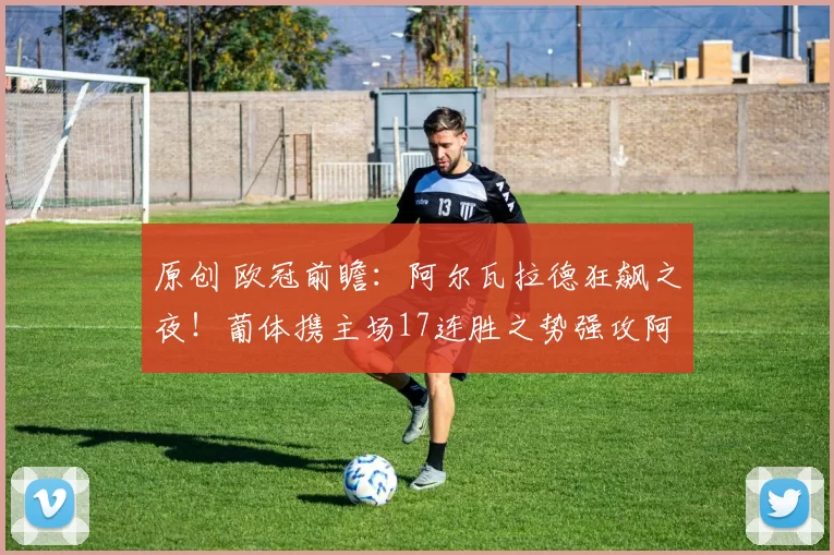 原创 欧冠前瞻:阿尔瓦拉德狂飙之夜!葡体携主场17连胜之势强攻阿森纳