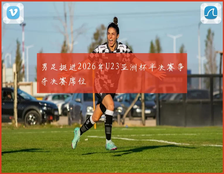 男足挺进2026年U23亚洲杯半决赛争夺决赛席位