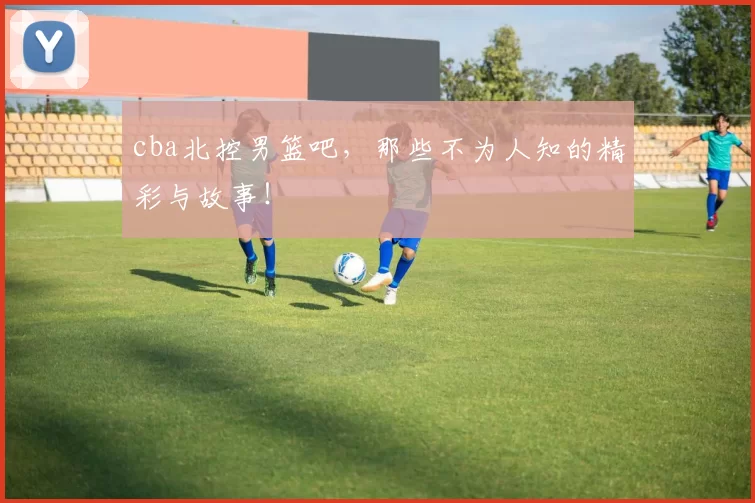 cba北控男篮吧,那些不为人知的精彩与故事!
