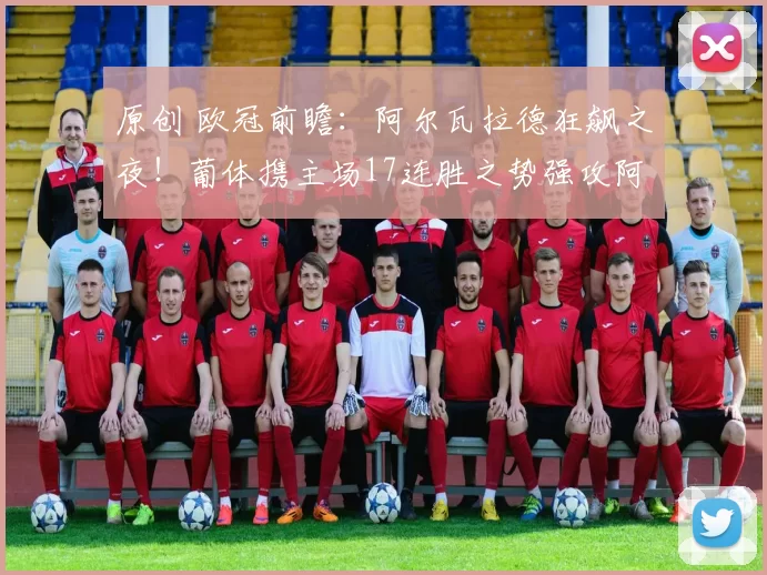 原创 欧冠前瞻:阿尔瓦拉德狂飙之夜!葡体携主场17连胜之势强攻阿森纳