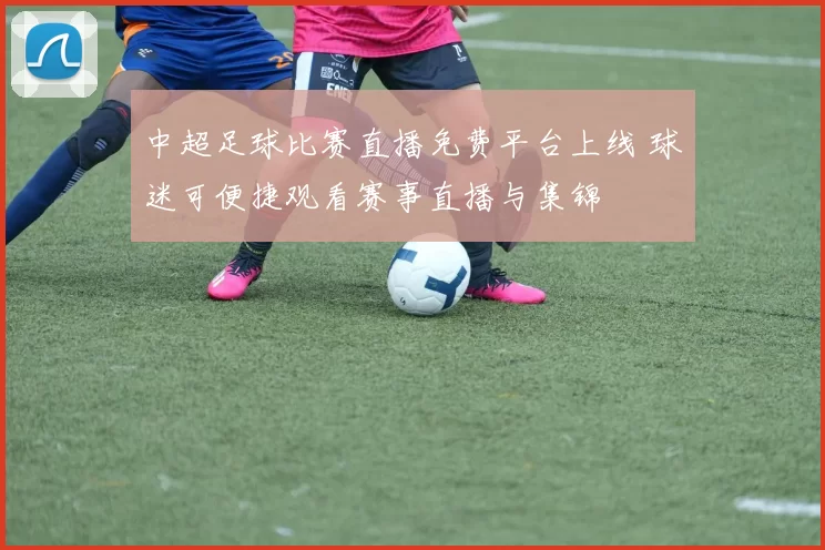 中超足球比赛直播免费平台上线 球迷可便捷观看赛事直播与集锦