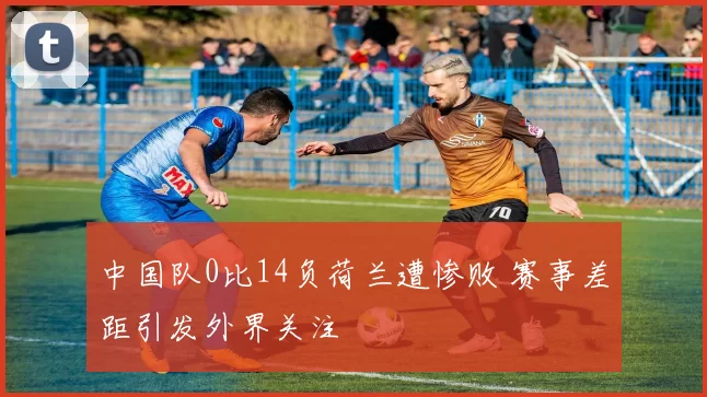 中国队0比14负荷兰遭惨败 赛事差距引发外界关注
