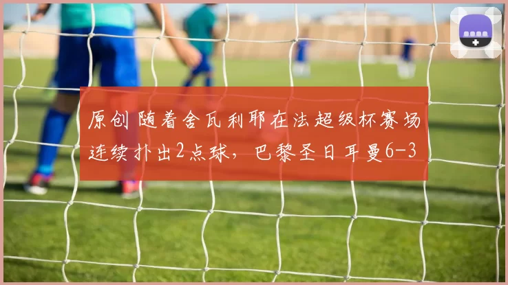 原创 随着舍瓦利耶在法超级杯赛场连续扑出2点球，巴黎圣日耳曼6-3夺冠