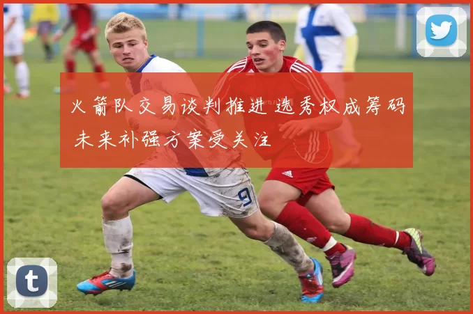 火箭队交易谈判推进 选秀权成筹码 未来补强方案受关注