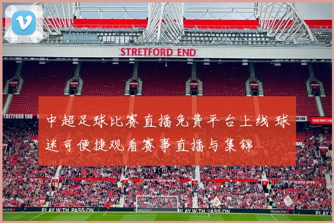 中超足球比赛直播免费平台上线 球迷可便捷观看赛事直播与集锦